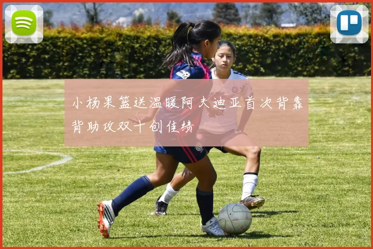 小杨果篮送温暖阿夫迪亚首次背靠背助攻双十创佳绩