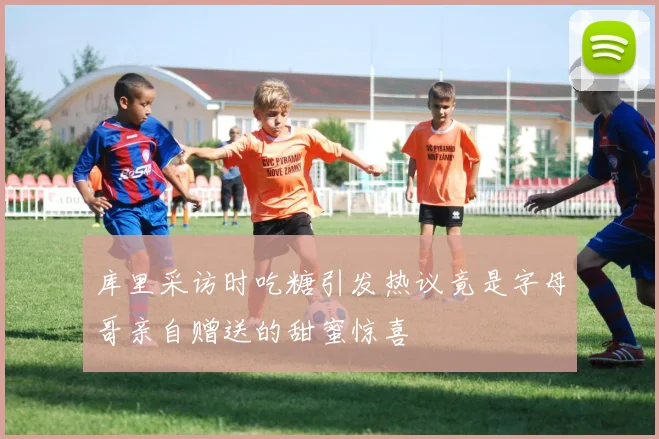 库里采访时吃糖引发热议竟是字母哥亲自赠送的甜蜜惊喜
