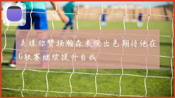 美媒称赞杨瀚森表现出色期待他在G联赛继续提升自我