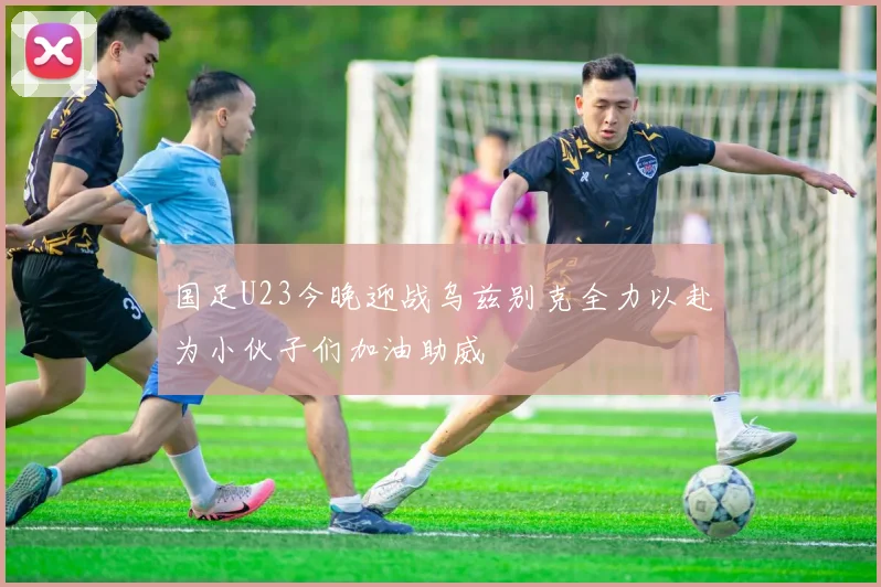 国足U23今晚迎战乌兹别克全力以赴为小伙子们加油助威