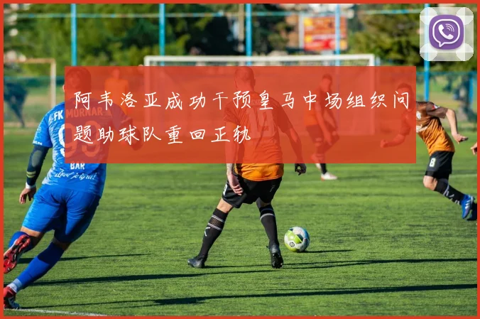 阿韦洛亚成功干预皇马中场组织问题助球队重回正轨