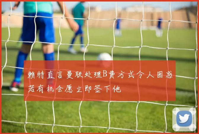 赖特直言曼联处理B费方式令人困惑若有机会愿立即签下他