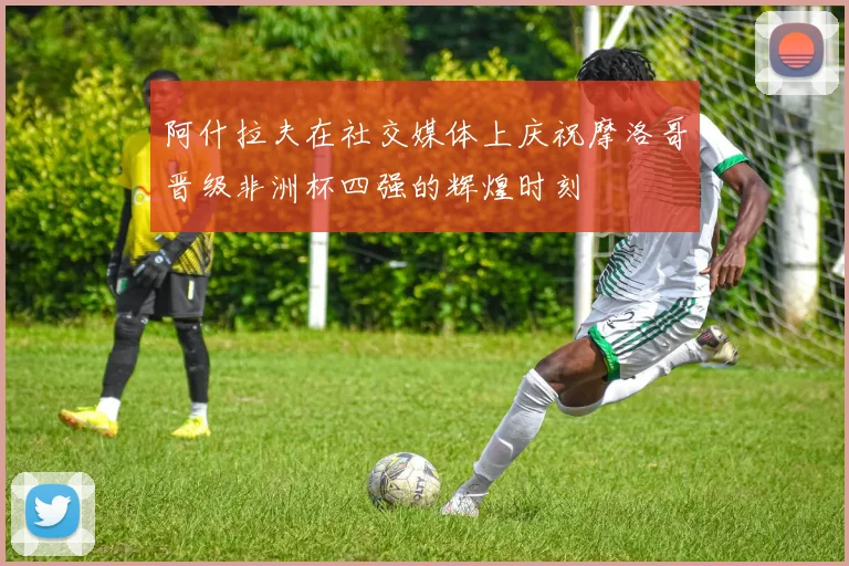 阿什拉夫在社交媒体上庆祝摩洛哥晋级非洲杯四强的辉煌时刻