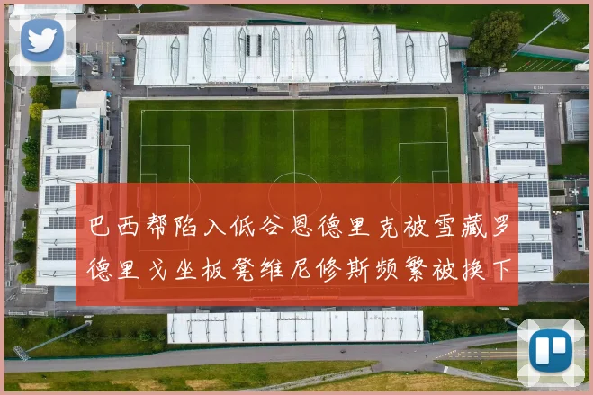 巴西帮陷入低谷恩德里克被雪藏罗德里戈坐板凳维尼修斯频繁被换下