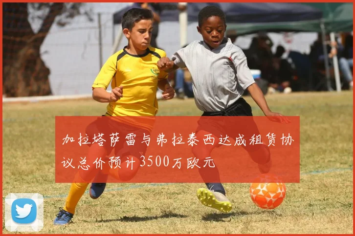 加拉塔萨雷与弗拉泰西达成租赁协议总价预计3500万欧元