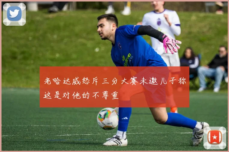 老哈达威怒斥三分大赛未邀儿子称这是对他的不尊重