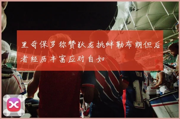 里奇保罗称赞狄龙挑衅勒布朗但后者经历丰富应对自如
