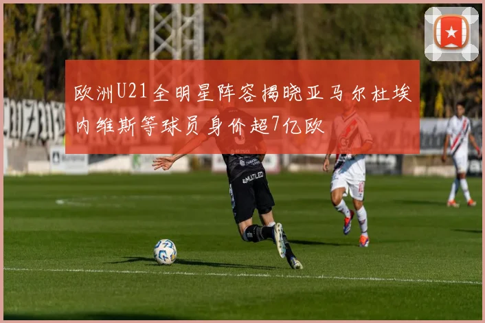 欧洲U21全明星阵容揭晓亚马尔杜埃内维斯等球员身价超7亿欧