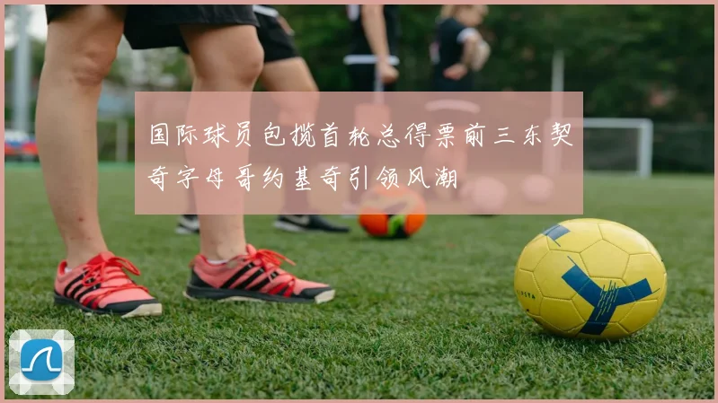 国际球员包揽首轮总得票前三东契奇字母哥约基奇引领风潮