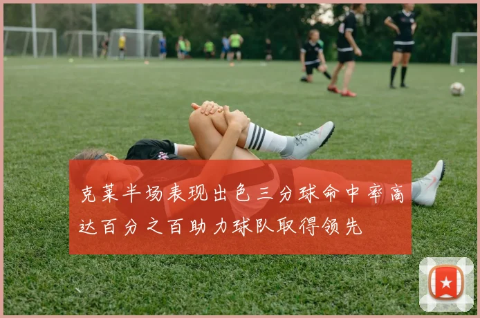 克莱半场表现出色三分球命中率高达百分之百助力球队取得领先