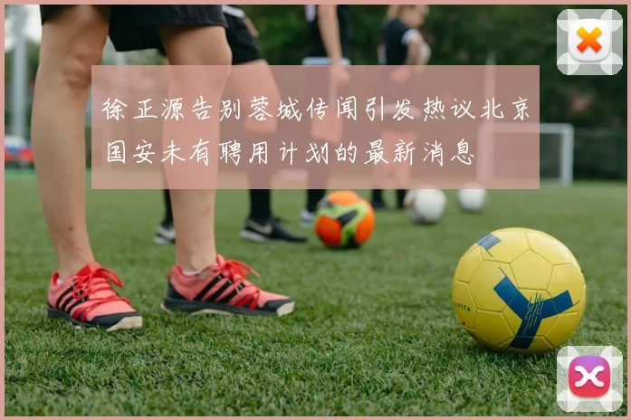 徐正源告别蓉城传闻引发热议北京国安未有聘用计划的最新消息