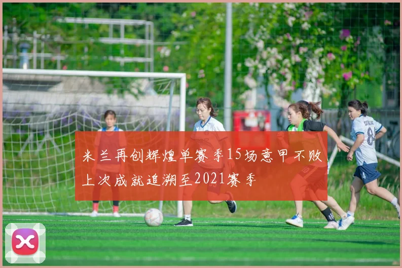 米兰再创辉煌单赛季15场意甲不败上次成就追溯至2021赛季