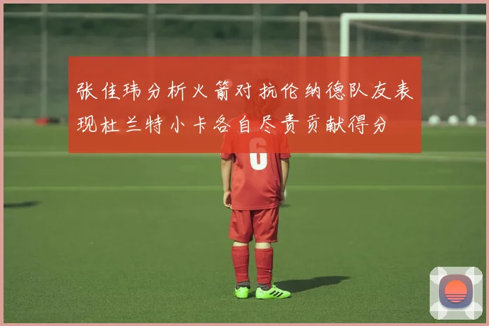 张佳玮分析火箭对抗伦纳德队友表现杜兰特小卡各自尽责贡献得分