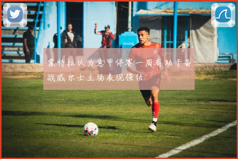 蒙特拉认为意甲停赛一周有助于备战威尔士主场表现强劲