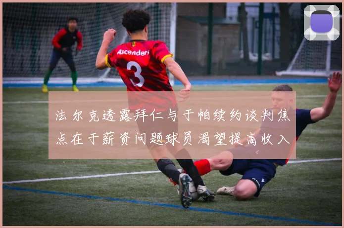 法尔克透露拜仁与于帕续约谈判焦点在于薪资问题球员渴望提高收入