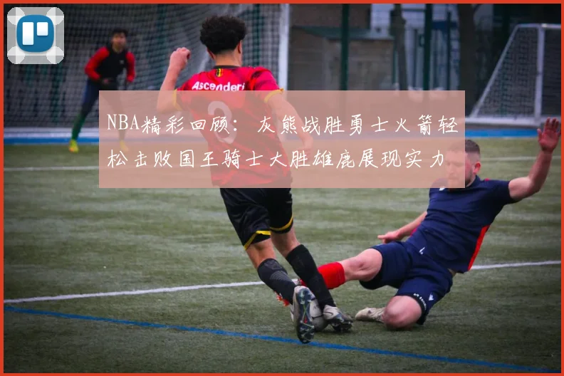 NBA精彩回顾：灰熊战胜勇士火箭轻松击败国王骑士大胜雄鹿展现实力