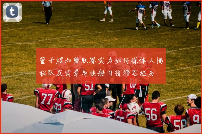 管子煜加盟联赛实力如何媒体人揭秘队友背景与快船旧将穆恩经历