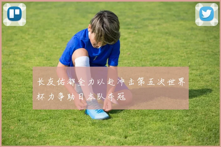 长友佑都全力以赴冲击第五次世界杯力争助日本队夺冠