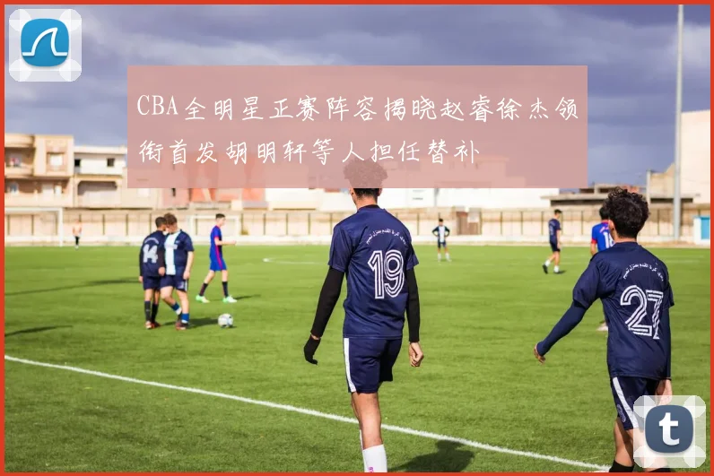 CBA全明星正赛阵容揭晓赵睿徐杰领衔首发胡明轩等人担任替补