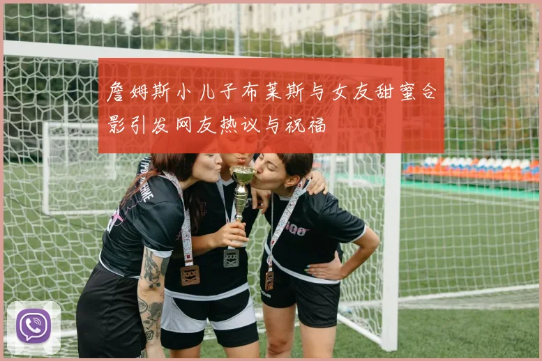 詹姆斯小儿子布莱斯与女友甜蜜合影引发网友热议与祝福