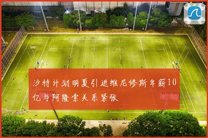 沙特计划明夏引进维尼修斯年薪10亿与阿隆索关系紧张