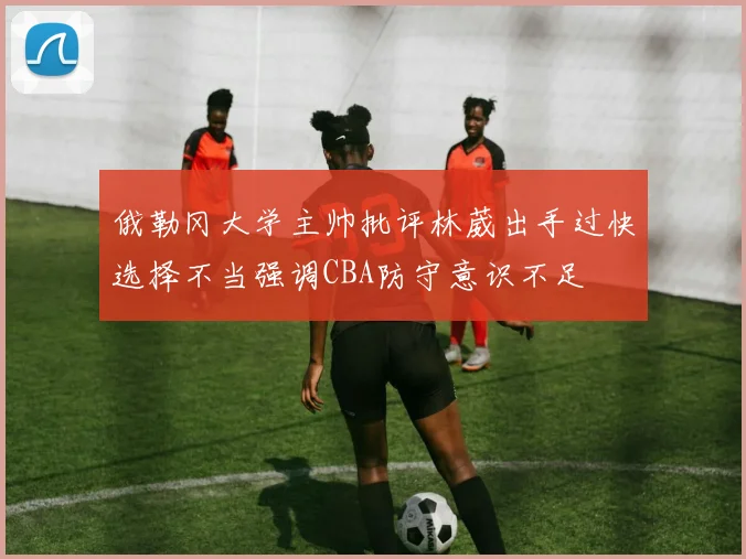 俄勒冈大学主帅批评林葳出手过快选择不当强调CBA防守意识不足