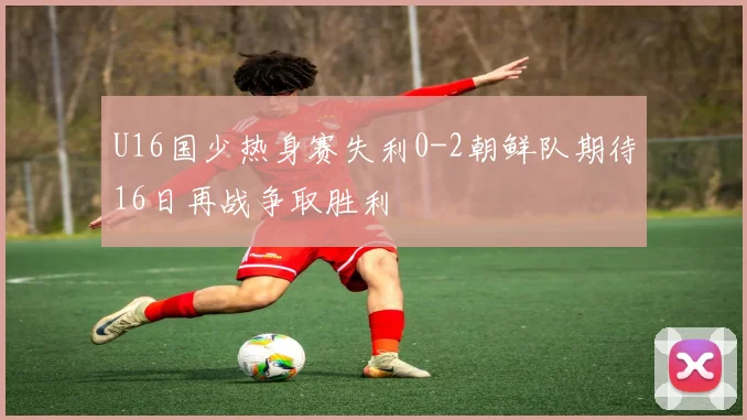 U16国少热身赛失利0-2朝鲜队期待16日再战争取胜利