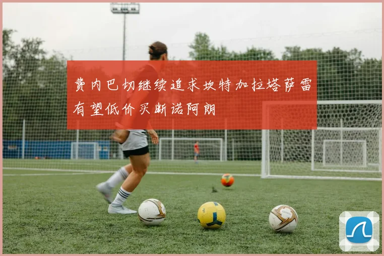 费内巴切继续追求坎特加拉塔萨雷有望低价买断诺阿朗