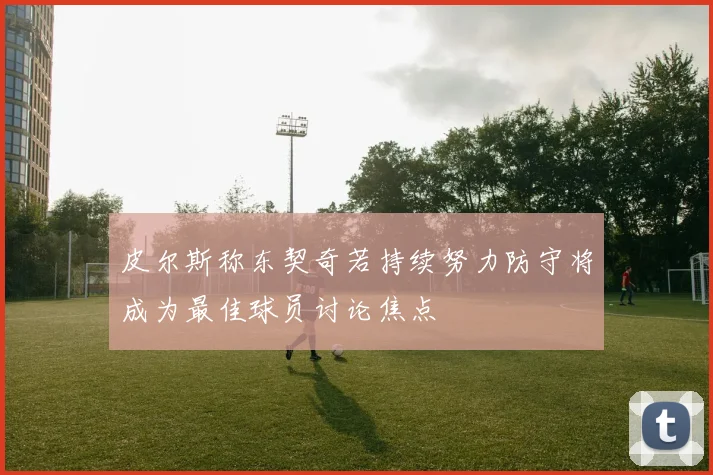 皮尔斯称东契奇若持续努力防守将成为最佳球员讨论焦点