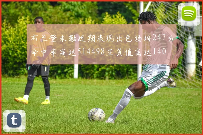 布兰登米勒近期表现出色场均247分命中率高达514498正负值高达140